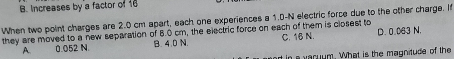 B. Increases by a factor of 16
When two point charges are 2.0 cm apart, each one experiences a 1.0-N electric force due to the other charge. If
they are moved to a new separation of 8.0 cm, the electric force on each of them is closest to D. 0.063 N.
C. 16 N.
A. 0.052 N. B. 4.0 N.
t in a vacuum. What is the magnitude of the