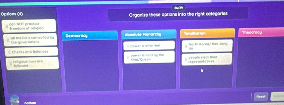 26/29
Options (4) Organize these options into the right categories
can NOT practice
freedom of religion
all media is controlled by Democracy Absolute Monarchy Totalitarian
Theocracy
the government
[ power is inherited North Korea/ Kim Jong
- Checks and Balances u
power is held by the
religious laws are King/Queen representatives people elect their
followed
Reset abe 
nathan