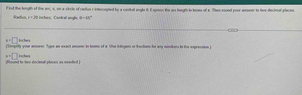 Find the length of the arc, s, on a circle of radius r intercepted by a central angle 0. Express the arc length in terms of π. Then round your answer to two decimal places. 
Radius, r=20 inches; Central angle, 0=65°
s=□ inches
(Simplify your answer. Type an exact answer in terms of π. Use integers or fractions for any numbers in the expression.)
s=□ inches
(Round to two decimal places as needed.)