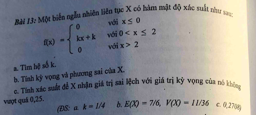 Một biến ngẫu nhiên liên tục X có hàm mật độ xác suất như sau:
f(x)=beginarrayl 0voix≤ 0 kx+kvoi0 2endarray.
a. Tìm hệ số k.
b. Tính kỳ vọng và phương sai của X.
c. Tính xác suất để X nhận giá trị sai lệch với giá trị kỳ vọng của nó không
vượt quá 0,25.
(ĐS: a. k=1/4 b. E(X)=7/6, V(X)=11/36 c. 0,2708)