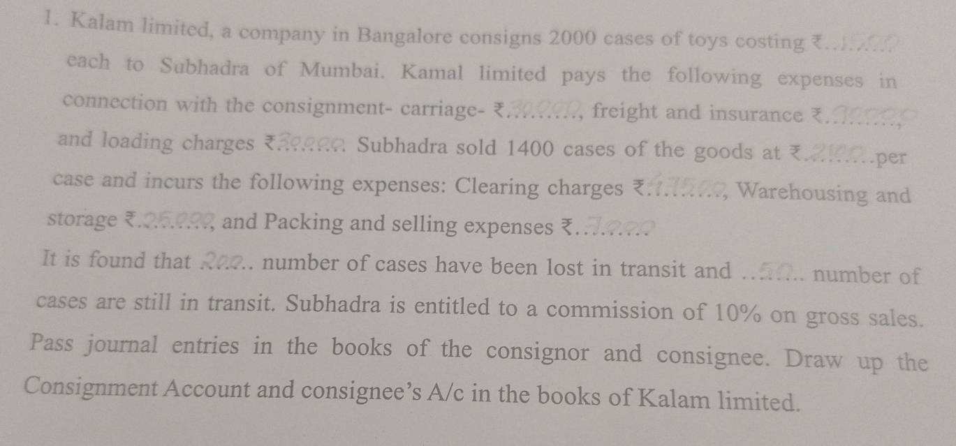 Kalam limited, a company in Bangalore consigns 2000 cases of toys costing ₹.. 
each to Subhadra of Mumbai. Kamal limited pays the following expenses in 
connection with the consignment- carriage- ₹... , freight and insurance 
and loading charges ₹. Subhadra sold 1400 cases of the goods at ₹ per 
case and incurs the following expenses: Clearing charges ₹... , Warehousing and 
storage ₹. and Packing and selling expenses ₹... 
It is found that . .. number of cases have been lost in transit and . number of 
cases are still in transit. Subhadra is entitled to a commission of 10% on gross sales. 
Pass journal entries in the books of the consignor and consignee. Draw up the 
Consignment Account and consignee’s A/c in the books of Kalam limited.