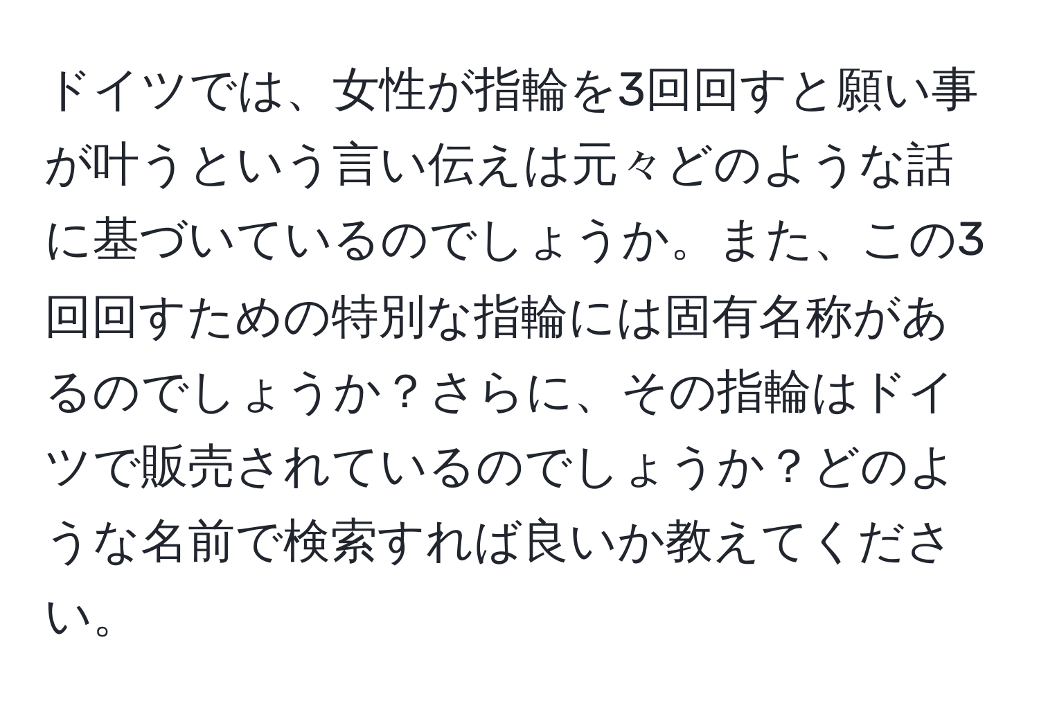 ドイツでは、女性が指輪を3回回すと願い事が叶うという言い伝えは元々どのような話に基づいているのでしょうか。また、この3回回すための特別な指輪には固有名称があるのでしょうか？さらに、その指輪はドイツで販売されているのでしょうか？どのような名前で検索すれば良いか教えてください。