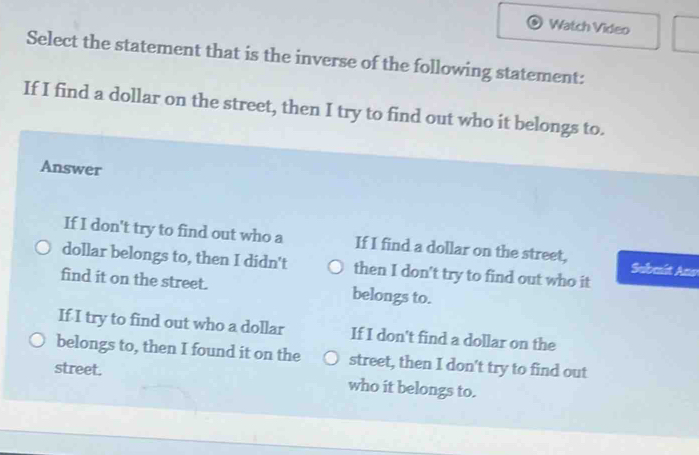 Watch Video
Select the statement that is the inverse of the following statement:
If I find a dollar on the street, then I try to find out who it belongs to.
Answer
If I don't try to find out who a If I find a dollar on the street, Submit Ano
dollar belongs to, then I didn't then I don't try to find out who it
find it on the street. belongs to.
If I try to find out who a dollar If I don't find a dollar on the
belongs to, then I found it on the street, then I don't try to find out
street. who it belongs to.