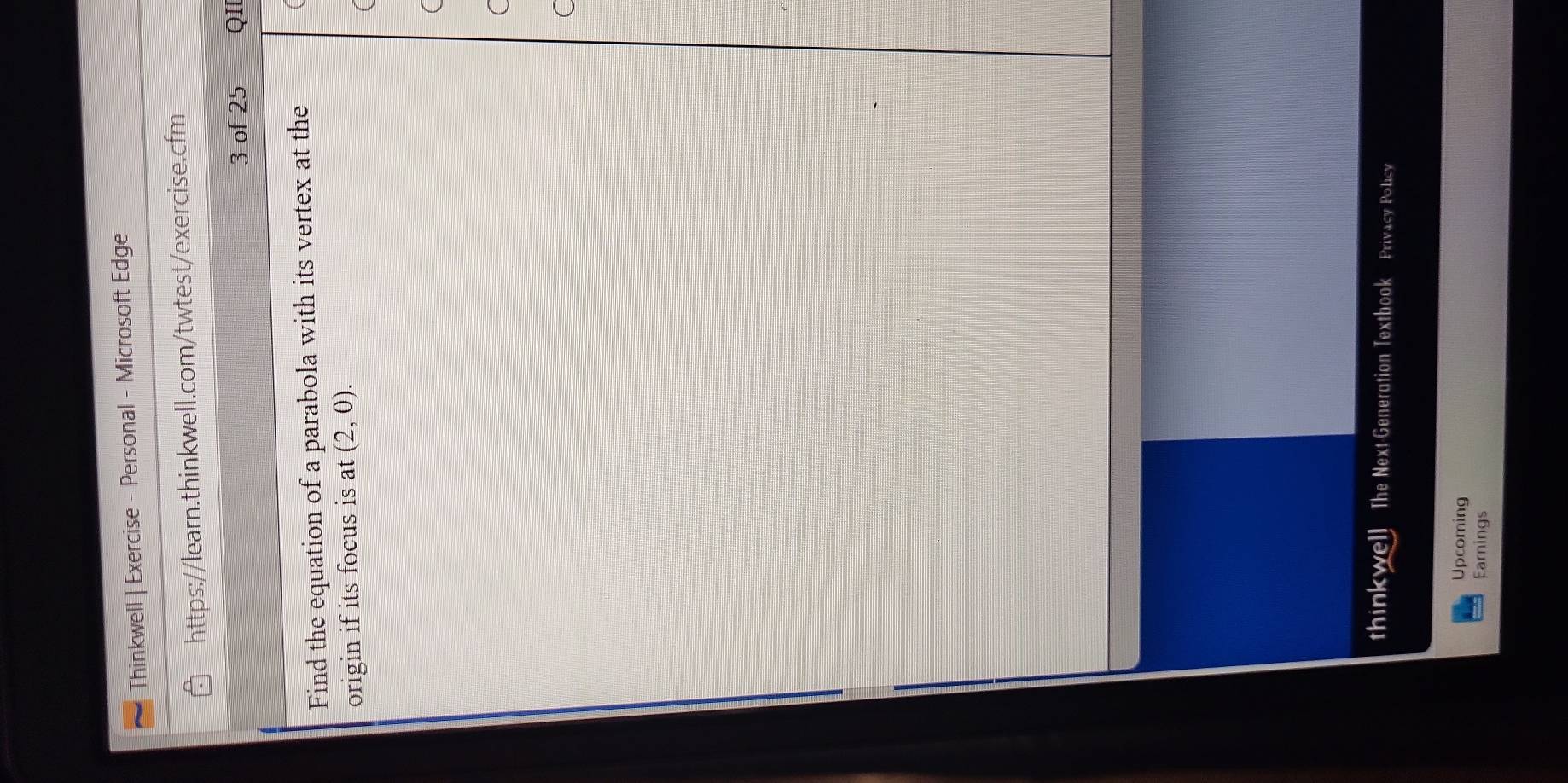 Thinkwell | Exercise - Personal - Microsoft Edge 
https://learn.thinkwell.com/twtest/exercise.cfm 
3 of 25 QII 
Find the equation of a parabola with its vertex at the 
origin if its focus is at (2,0). 
thinkwell The Next-Generation Textbook Privacy Policy 
Upcoming 
Earnings