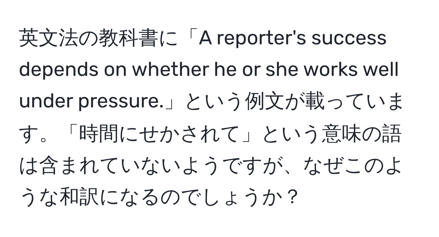 英文法の教科書に「A reporter's success depends on whether he or she works well under pressure.」という例文が載っています。「時間にせかされて」という意味の語は含まれていないようですが、なぜこのような和訳になるのでしょうか？