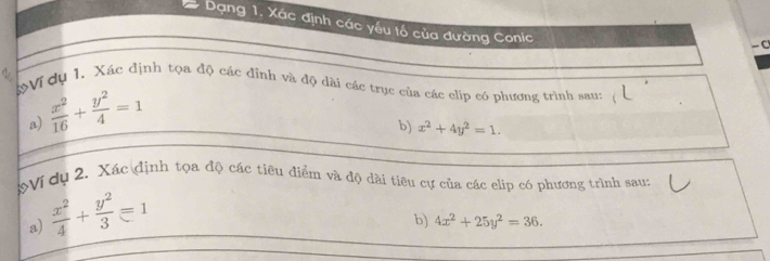 Dạng 1. Xác định các yếu tố của đường Conic
-0
3Vi dụ 1, Xác định tọa độ các đỉnh và độ dài các trục của các clip có phương trình sau: 
a)  x^2/16 + y^2/4 =1
b) x^2+4y^2=1. 
*Ví dụ 2. Xác định tọa độ các tiêu điểm và độ dài tiêu cự của các elip có phương trình sau: 
a)  x^2/4 + y^2/3 =1
b) 4x^2+25y^2=36.