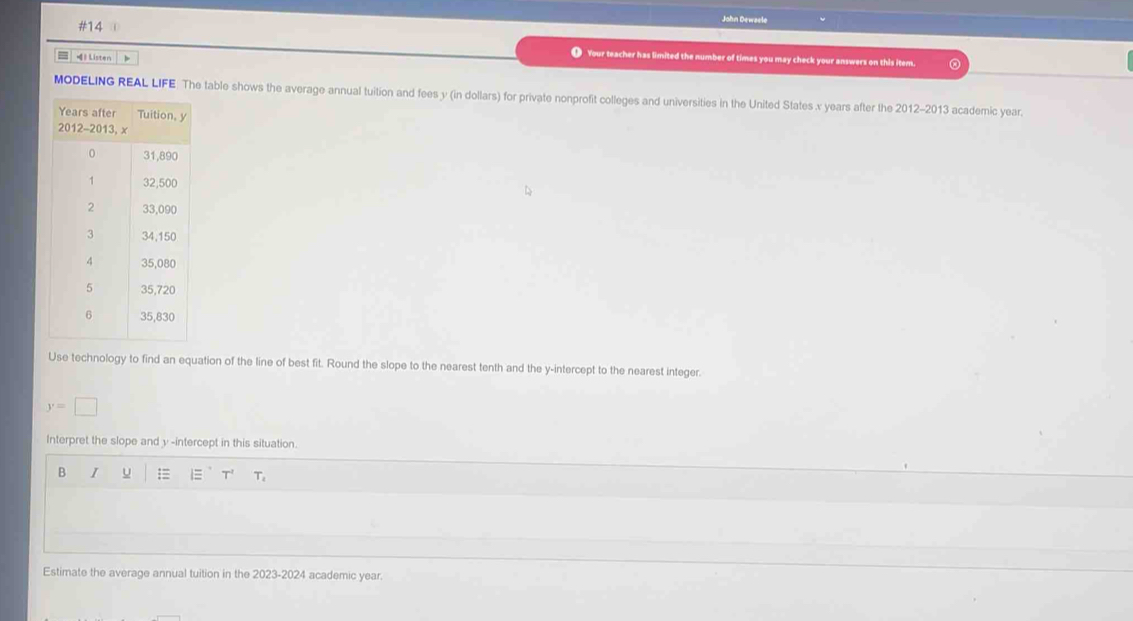 #14 John Dewaele 
= 1 Listen 
Your teacher has limited the number of times you may check your answers on this item. 
MODELING REAL LIFE . The table shows the average annual tuition and fees y (in dollars) for private nonprofit colleges and universities in the United States x years after the 2012-2013 academic year.
y
Use technology to find an equation of the line of best fit. Round the slope to the nearest tenth and the y-intercept to the nearest integer.
y=□
Interpret the slope and y -intercept in this situation. 
B I u = T' T 
Estimate the average annual tuition in the 2023-2024 academic year.