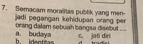 Semacam moralitas publik yang men-
jadi pegangan kehidupan orang per 
orang dalam sebuah bangsa disebut ....
a. budaya c. jati diri
b. identitas d trad ie