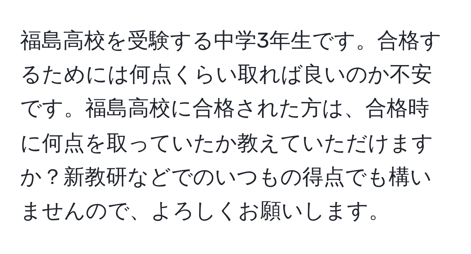 福島高校を受験する中学3年生です。合格するためには何点くらい取れば良いのか不安です。福島高校に合格された方は、合格時に何点を取っていたか教えていただけますか？新教研などでのいつもの得点でも構いませんので、よろしくお願いします。