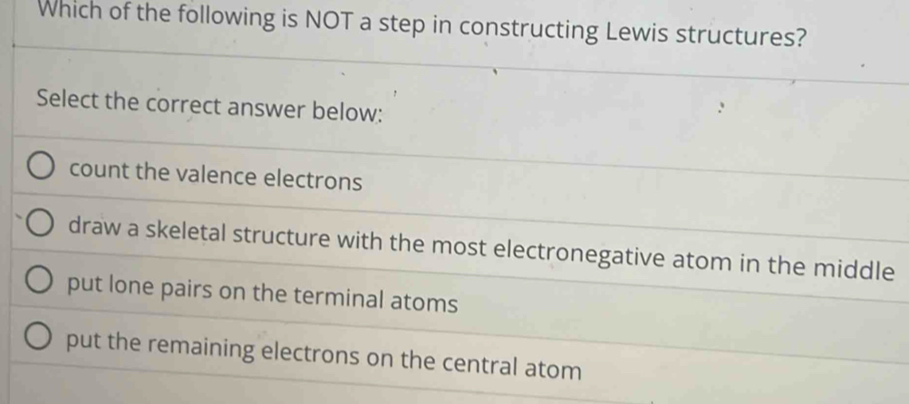 Which of the following is NOT a step in constructing Lewis structures?
Select the correct answer below:
count the valence electrons
draw a skeletal structure with the most electronegative atom in the middle
put lone pairs on the terminal atoms
put the remaining electrons on the central atom