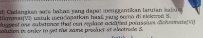 Cadangkan satu bahan yang dapat menggantikan larutan kalium 
likromat(VI) untuk mendapatkan hasil yang sama di elektrod S. 
Suggest one substance that can replace acidified potassium dichromate(VI) 
solution in order to get the same product at electrode S.