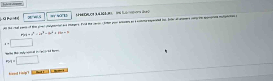 =ubmit Ars==
[−12 Points] DETAILS MY NOTES SPRECALC8 3,4.026.MI. 0/6 Submissions Used
All the real zeros of the given polynomial are integers. Find the zeros. (Enter your answers as a comma-separated list. Enter all answers using the approprate multiplicities.)
P(x)=x^4-2x^3-8x^2+10x-9
x=□
Write the polynomial in factored form.
P(x)=□
Need Help? Read iI Mauter I