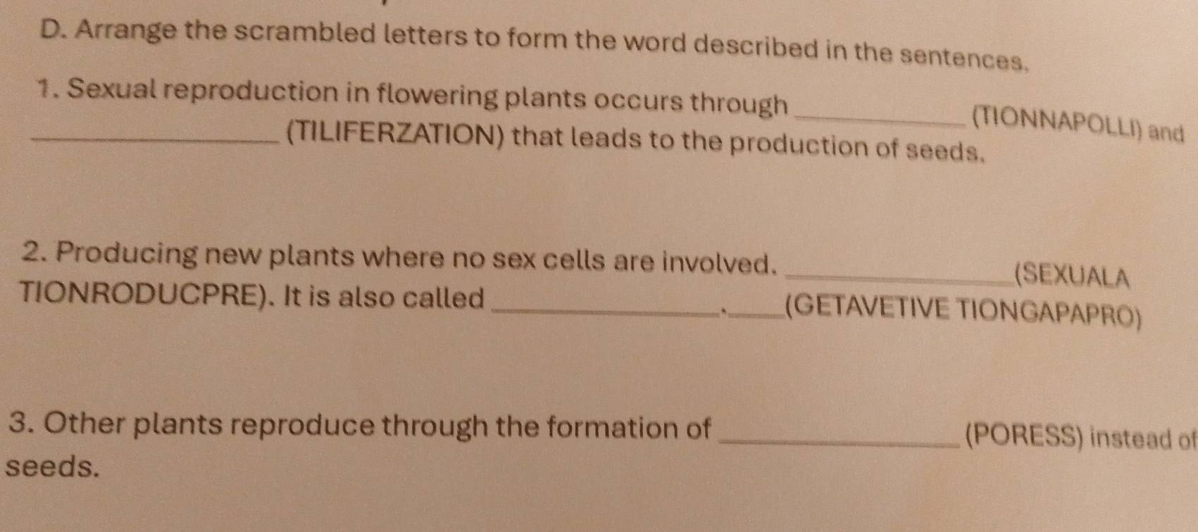 Arrange the scrambled letters to form the word described in the sentences. 
1. Sexual reproduction in flowering plants occurs through 
_(TIONNAPOLLI) and 
_(TILIFERZATION) that leads to the production of seeds. 
2. Producing new plants where no sex cells are involved. _(SEXUALA 
TIONRODUCPRE). It is also called 
_,_ (GETAVETIVE TIONGAPAPRO) 
3. Other plants reproduce through the formation of _(PORESS) instead of 
seeds.