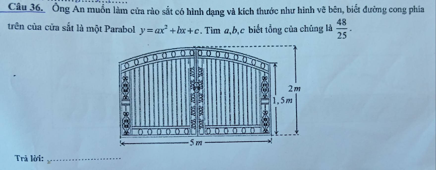 Ông An muồn làm cửa rào sắt có hình dạng và kích thước như hình vẽ bên, biết đường cong phía 
trên của cửa sắt là một Parabol y=ax^2+bx+c. Tìm a, b, c biết tổng của chúng là  48/25 . 
() () 
a 0 0 
③ 
2
8 2m
1,5m
8 
do
c9
a 
a
6 69
0 
a 26
5 m
Trả lời:_