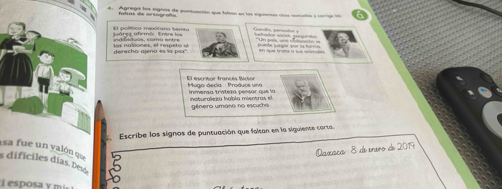 Agrega los signos de puntuación que faltan en las siguientes citas textuales y corrige las 
faltas de ortografía. 
El político mexicano benito Gandhi, pensador y 
Juárez afirmó: Entre los luchador social, gseguraba 
indibiduos, como entre ''Un país, una cibilización se 
las nasiones, el respeto al puede juzgar por la forma 
derecho ajeno es la paz". en que trata a sus animales 
El escritor francés Bictor 
Hugo decía Produce una 
inmensa tristeza pensar que la 
naturaleza habla mientras el 
género umano no escucha 
Escribe los signos de puntuación que faltan en la siguiente carta. 
asa fue un valón que 
Qaxaca 8 de enero de 2019 
s difíciles días. Desde 
esposa y mi