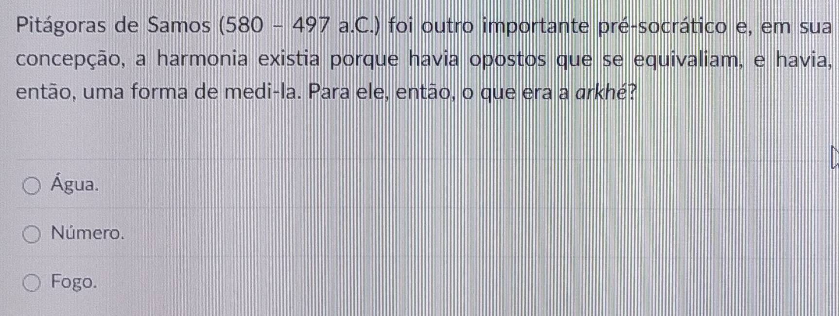 Pitágoras de Samos (580 - 497 a.C.) foi outro importante pré-socrático e, em sua
concepção, a harmonia existia porque havia opostos que se equivaliam, e havia,
então, uma forma de medi-la. Para ele, então, o que era a arkhé?
Água.
Número.
Fogo.