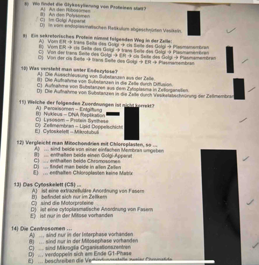 Wo findet die Glykosylierung von Proteinen statt?
A) An den Ribosomen
B) An den Polysomen
C) Im Golgi Apparat
D) In vom endoplasmatischen Retikulum abgeschnürten Vesikeln.
9) Ein sekretorisches Protein nimmt folgenden Weg in der Zelle:
A) Vom ER → trans Seite des Golgi → cis Seite des Golgi → Plasmamembran
B) Vom ER → cis Seite des Golgi → trans Seite des Golgi → Plasmamembran
C) Von der trans Seite des Golgi → ER → cis Seite des Golgi → Plasmamembran
D) Von der cis Seite → trans Seite des Golgi → ER → Plasmamembran
10) Was versteht man unter Endozytose?
A) Die Ausschleusung von Substanzen aus der Zelle.
B) Die Aufnahme von Substanzen in die Zelle durch Diffusion.
C) Aufnahme von Substanzen aus dem Zytoplasma in Zellorganellen.
D) Die Aufnahme von Substanzen in die Zelle durch Vesikelabschnürung der Zellmembran
11) Welche der folgenden Zuordnungen ist nicht korrekt?
A) Peroxisomen - Entgiftung
B) Nukleus - DNA Replikation
C) Lysosom - Protein Synthese
D) Zellmembran - Lipid Doppelschicht
E) Cytoskelett - Mikrotubuli
12) Vergleicht man Mitochondrien mit Chloroplasten, so ...
A) .. sind beide von einer einfachen Membran umgeben
B) ... enthalten beide einen Golgi-Apparat
C) .. enthalten beide Chromosomen
D) ... findet man beide in allen Zellen
E) . enthalten Chloroplasten keine Matrix
13) Das Cytoskelett (CS) ...
A) ist eine extrazelluläre Anordnung von Faser
B) befindet sich nur im Zellkern
C) sind die Motorproteine
D) ist eine cytoplasmatische Anordnung von Fasern
E) ist nur in der Mitose vorhanden
14) Die Centrosomen ...
A) . sind nur in der Interphase vorhanden
B) .. sind nur in der Mitosephase vorhanden
C) . sind Mikroglia Organisationszentren
D) ... verdoppeln sich am Ende G1-Phase
E) ... beschreiben die Verhindungsstelle zweier Chromatide