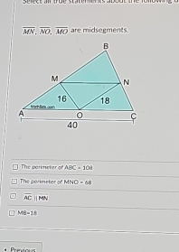 seect ai true staternts about the fomow
overline MN, overline NO, overline MO are midsegments.
The parimetor of ABC=108
The perimeter of MNO=68
overline ACparallel overline MN
MB=18
Previous