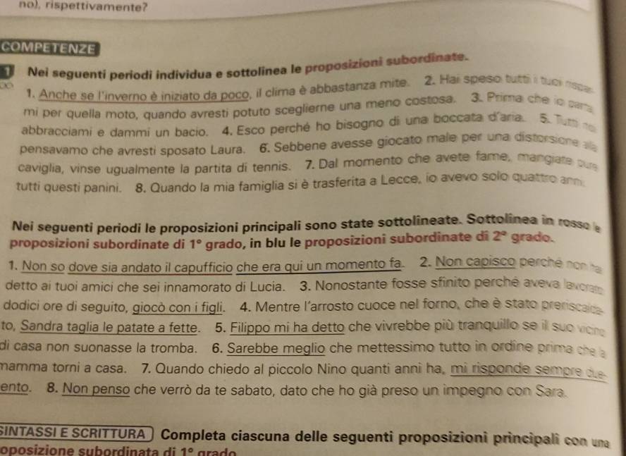 no), rispettivamente?
COMPETENZE
Nei seguenti periodi individua e sottolinea le proposizioni subordinate.
1. Anche se l'inverno è iniziato da poco, il clima è abbastanza mite. 2. Hai speso tutti i tuoi napa
mi per quella moto, quando avresti potuto sceglierne una meno costosa. 3. Prima che in par
abbracciami e dammi un bacio. 4. Esco perché ho bisogno di una boccata d'aria. 5.Tur ro
pensavamo che avresti sposato Laura. 6. Sebbene avesse giocato male per una distorsione al
caviglia, vinse ugualmente la partita di tennis. 7. Dal momento che avete fame, mangiate cue
tutti questi panini. 8. Quando la mia famiglia si è trasferita a Lecce, io avevo solo quattro ann
Nei seguenti periodi le proposizioni principali sono state sottolineate. Sottolinea in rosso e
proposizioni subordinate di 1° grado, in blu le proposizionî subordinate di 2° grado.
1. Non so dove sia andato il capufficio che era qui un momento fa 2. Non capisco perché non hạ
detto ai tuoi amici che sei innamorato di Lucia. 3. Nonostante fosse sfinito perchê aveva lavoram
dodici ore di seguito, giocò con i figli. 4. Mentre l'arrosto cuoce nel forno, che è stato preriscaica
to, Sandra taglia le patate a fette. 5. Filippo mi ha detto che vivrebbe più tranquillo se il suo vion
di casa non suonasse la tromba. 6. Sarebbe meglio che mettessimo tutto in ordine prima che a
mamma torni a casa. 7. Quando chiedo al piccolo Nino quanti anni ha, mi risponde sempre due
ento. 8. Non penso che verrò da te sabato, dato che ho già preso un impegno con Sara.
SINTASSI E SCRITTURA Completa ciascuna delle seguenti proposizioni principali con una
oposizione sub ord ina t  di 1°