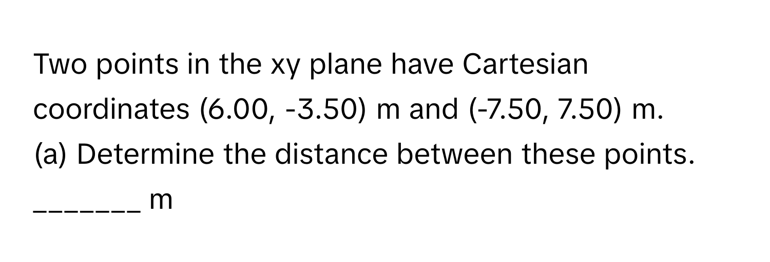 Two points in the xy plane have Cartesian coordinates (6.00, -3.50) m and (-7.50, 7.50) m.

(a) Determine the distance between these points. _______ m