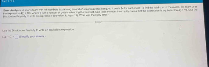 the expression Error Analysis A sports team with 19 members is planning an end-of-season awards banquet. It costs $4 for each meal. To find the total cost of the meals, the team uses . Use the
4(g+19) , where g is the number of guests attending the banquet. One team member incorrectly claims that the expression is equivalent to 4g+19
Distributive Property to write an expression equivalent to 4(g+19). What was the likely error? 
Use the Distributive Property to write an equivalent expression.
4(g+19)=□ (Simplify your answer.)