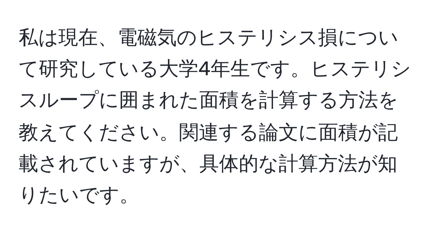 私は現在、電磁気のヒステリシス損について研究している大学4年生です。ヒステリシスループに囲まれた面積を計算する方法を教えてください。関連する論文に面積が記載されていますが、具体的な計算方法が知りたいです。