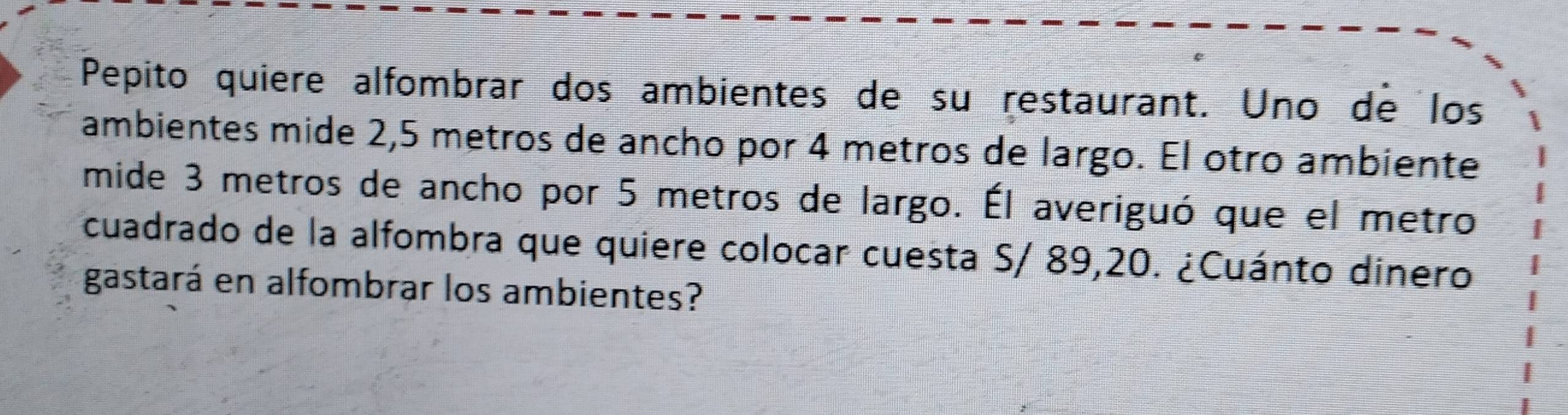 Pepito quiere alfombrar dos ambientes de su restaurant. Uno de los 
ambientes mide 2,5 metros de ancho por 4 metros de largo. El otro ambiente 
mide 3 metros de ancho por 5 metros de largo. Él averiguó que el metro 
cuadrado de la alfombra que quiere colocar cuesta S/ 89,20. ¿Cuánto dinero 
gastará en alfombrar los ambientes?