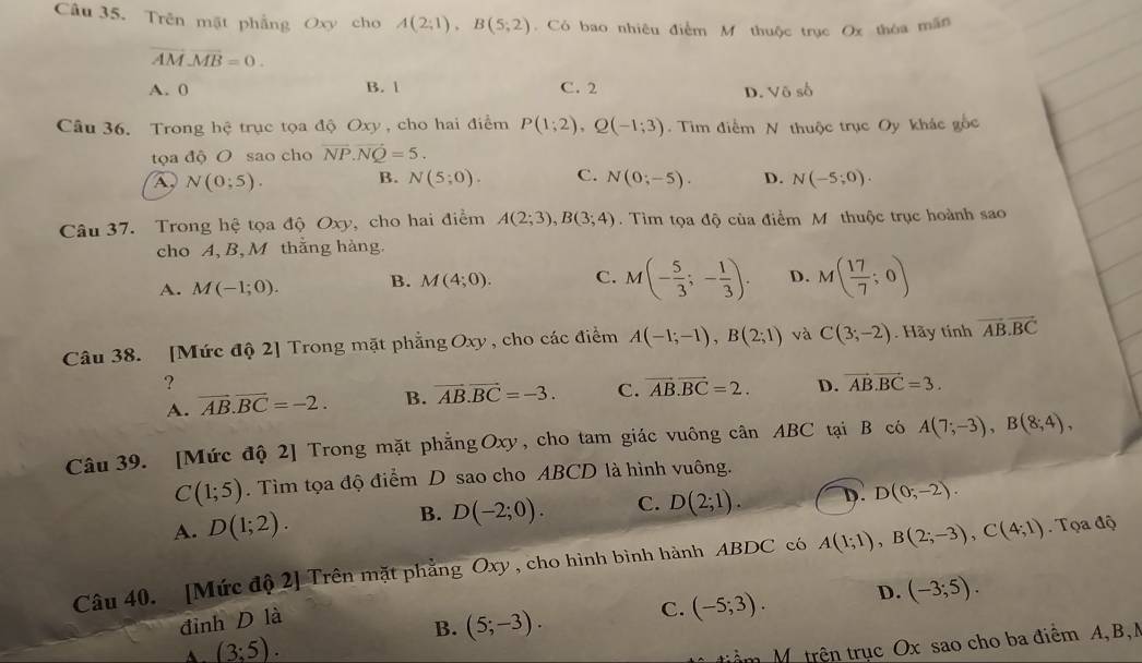 Trên mật phẳng Oxy cho A(2;1),B(5;2). Có bao nhiêu điểm M thuộc trục Ox thòa mãn
overline AMoverline MB=0.
A. 0 B. 1 C. 2
D. Vô số
Câu 36. Trong hệ trục tọa độ Oxy , cho hai điểm P(1;2),Q(-1;3).  Tim điểm N thuộc trục Oy khác gốc
tọa độ O sao cho vector NP.vector NQ=5.
B.
A, N(0;5). N(5;0). C. N(0;-5). D. N(-5;0).
Câu 37. Trong hệ tọa độ Oxy, cho hai điểm A(2;3),B(3;4). Tìm tọa độ cùa điểm M thuộc trục hoành sao
cho A, B, M thắng hàng.
A. M(-1;0). B. M(4;0). C. M(- 5/3 ;- 1/3 ). D. M( 17/7 ;0)
Câu 38. [Mức độ 2] Trong mặt phẳng Oxy , cho các điểm A(-1;-1),B(2;1) và C(3;-2). Hãy tính vector AB.vector BC
?
A. vector AB.vector BC=-2. B. vector AB.vector BC=-3. C. vector AB.vector BC=2. D. vector AB.vector BC=3.
Câu 39. [Mức độ 2] Trong mặt phẳng Oxy, cho tam giác vuông cân ABC tại B có A(7;-3),B(8;4),
C(1;5). Tìm tọa độ điểm D sao cho ABCD là hình vuông.
A. D(1;2). D(-2;0). C. D(2;1). D. D(0;-2).
B.
Câu 40. [Mức độ 2] Trên mặt phẳng Oxy , cho hình bình hành ABDC có A(1;1),B(2;-3),C(4;1).  Tọa độ
đỉnh D là
C. (-5;3). D. (-3;5).
B. (5;-3).
A. (3;5).
triểm M trên trục Ox sao cho ba điểm A, B,M