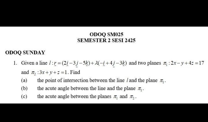 ODOQ SM025 
SEMESTER 2 SESI 2425 
ODOQ SUNDAY 
1. Given a line l:r=(2i-3j-5k)+lambda (-i+4j-3k) and two planes π _1:2x-y+4z=17
and π _2:3x+y+z=1. Find 
(a) the point of intersection between the line /and the plane π _1. 
(b) the acute angle between the line and the plane π _1. 
(c) the acute angle between the planes π _1 and π _2.