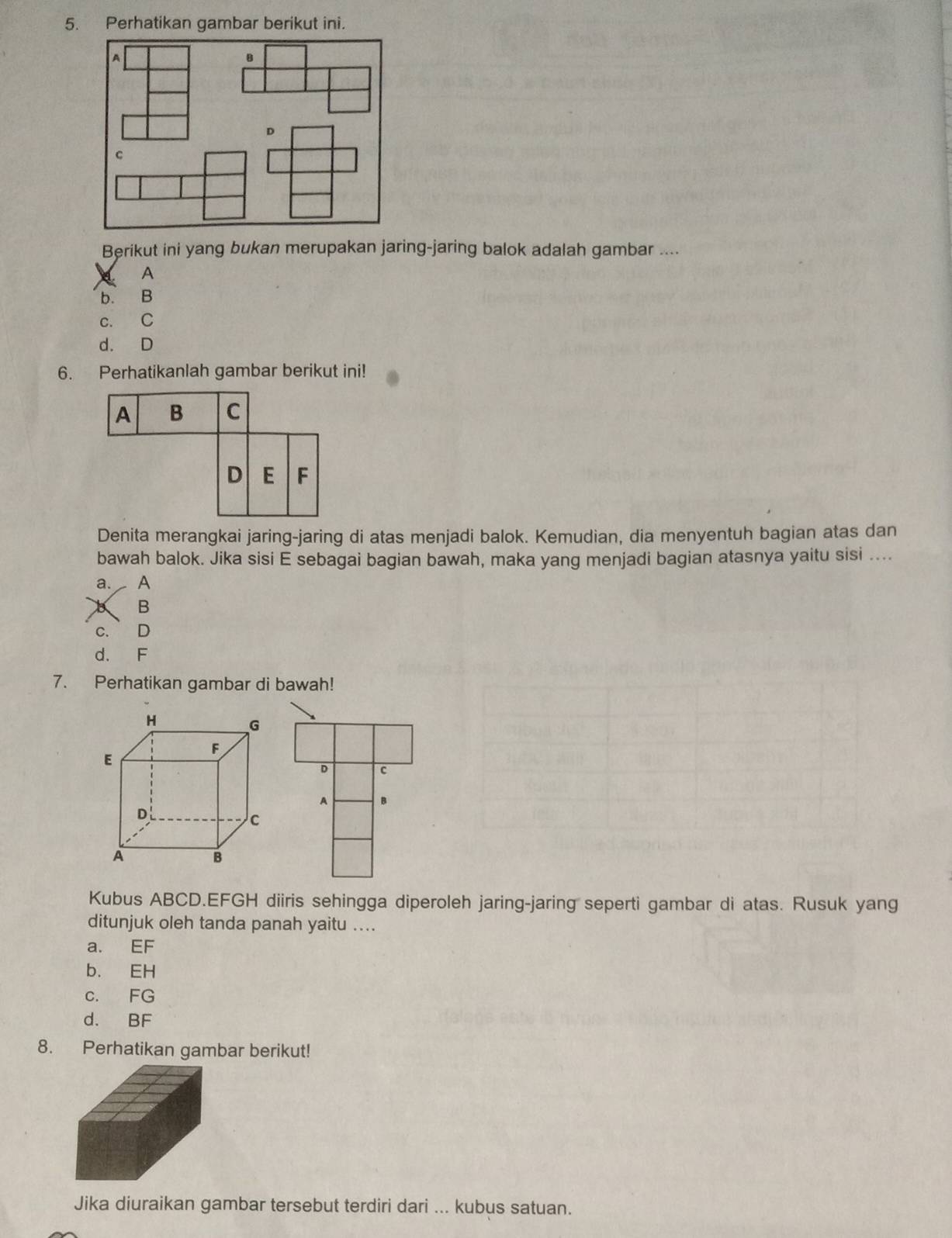 Perhatikan gambar berikut ini.
Berikut ini yang bukan merupakan jaring-jaring balok adalah gambar ....
A
b. B
c. C
d. D
6. Perhatikanlah gambar berikut ini!
A B C
D E F
Denita merangkai jaring-jaring di atas menjadi balok. Kemudian, dia menyentuh bagian atas dan
bawah balok. Jika sisi E sebagai bagian bawah, maka yang menjadi bagian atasnya yaitu sisi ....
a. A
B
C. D
d. F
7. Perhatikan gambar di bawah!
D c
A B
Kubus ABCD.EFGH diiris sehingga diperoleh jaring-jaring seperti gambar di atas. Rusuk yang
ditunjuk oleh tanda panah yaitu ....
a. EF
b. EH
c. FG
d. BF
8. Perhatikan gambar berikut!
Jika diuraikan gambar tersebut terdiri dari ... kubus satuan.