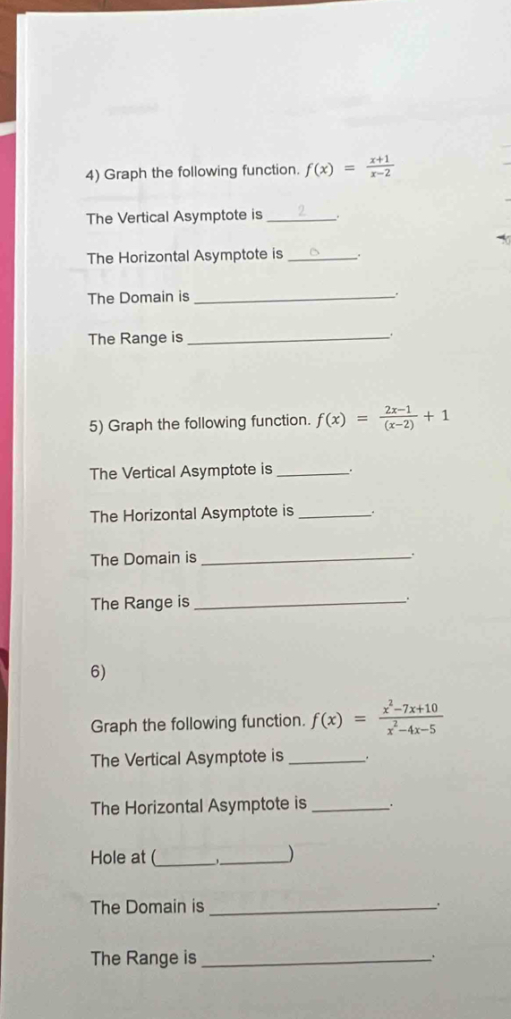 Graph the following function. f(x)= (x+1)/x-2 
The Vertical Asymptote is _。
The Horizontal Asymptote is _.
The Domain is_
The Range is _.
5) Graph the following function. f(x)= (2x-1)/(x-2) +1
The Vertical Asymptote is _.
The Horizontal Asymptote is_
The Domain is _.
The Range is_
6)
Graph the following function. f(x)= (x^2-7x+10)/x^2-4x-5 
The Vertical Asymptote is_ .
The Horizontal Asymptote is_
Hole at (_ _,_ )
The Domain is _.
The Range is_