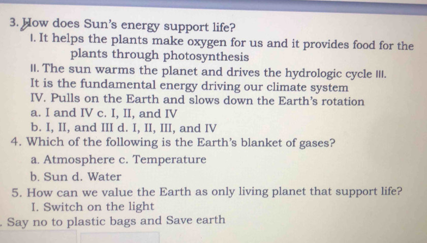 How does Sun's energy support life?
1. It helps the plants make oxygen for us and it provides food for the
plants through photosynthesis
II. The sun warms the planet and drives the hydrologic cycle III.
It is the fundamental energy driving our climate system
IV. Pulls on the Earth and slows down the Earth’s rotation
a. I and IV c. I, II, and IV
b. I, II, and III d. I, II, III, and IV
4. Which of the following is the Earth’s blanket of gases?
a. Atmosphere c. Temperature
b. Sun d. Water
5. How can we value the Earth as only living planet that support life?
I. Switch on the light
. Say no to plastic bags and Save earth