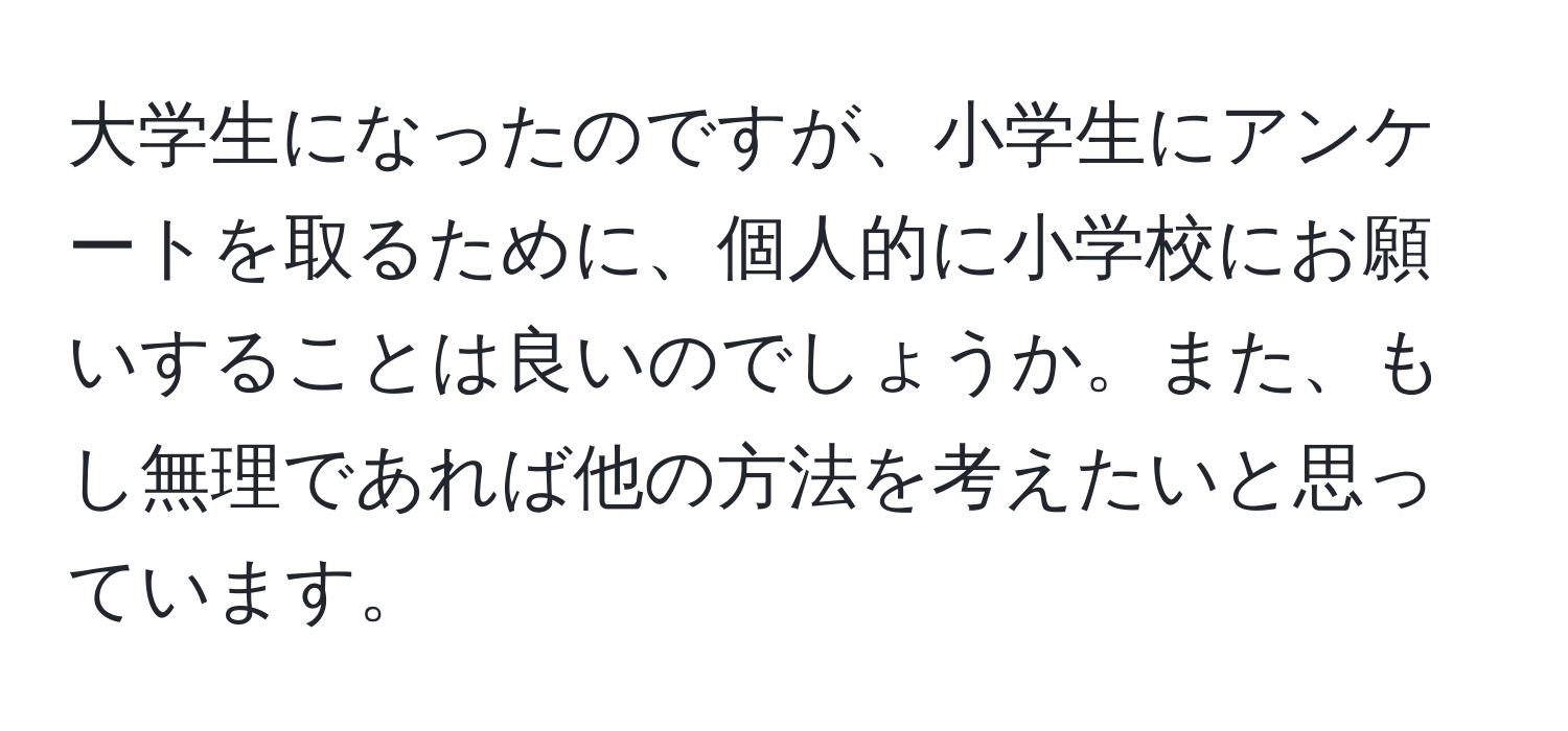 大学生になったのですが、小学生にアンケートを取るために、個人的に小学校にお願いすることは良いのでしょうか。また、もし無理であれば他の方法を考えたいと思っています。