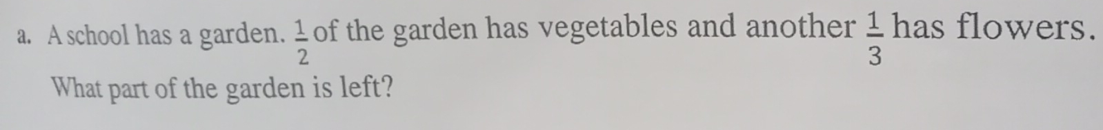 A school has a garden.  1/2  of the garden has vegetables and another  1/3  has flowers. 
What part of the garden is left?