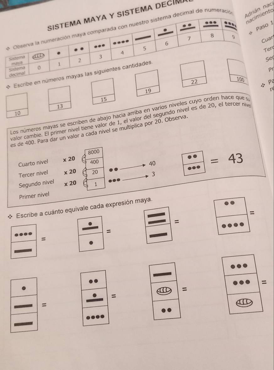 TÊMA DECI 
al de numeració 
ián nac 
nto
1
r 
r 
eg 
r 
Escrib 
ª 
:;
19
re
15
13
10
Los números mayas se escriben de abajo hacia arriba en varios niveles cuyo orden hace que su 
valor cambie. El primer nível tiene valor de 1, el valor del segundo nivel es de 20, el tercer nive 
es de 400. Para dar un valor a cada nivel se multiplica por 20. Observa.
8000
Cuarto nivel x20 400
40
=43
Tercer nivel * 20 20
3
Segundo nivel * 20 1
Primer nivel 
Escribe a cuánto equivale cada expresión maya. 
= 
= 
= 
= 
= 
= 
=