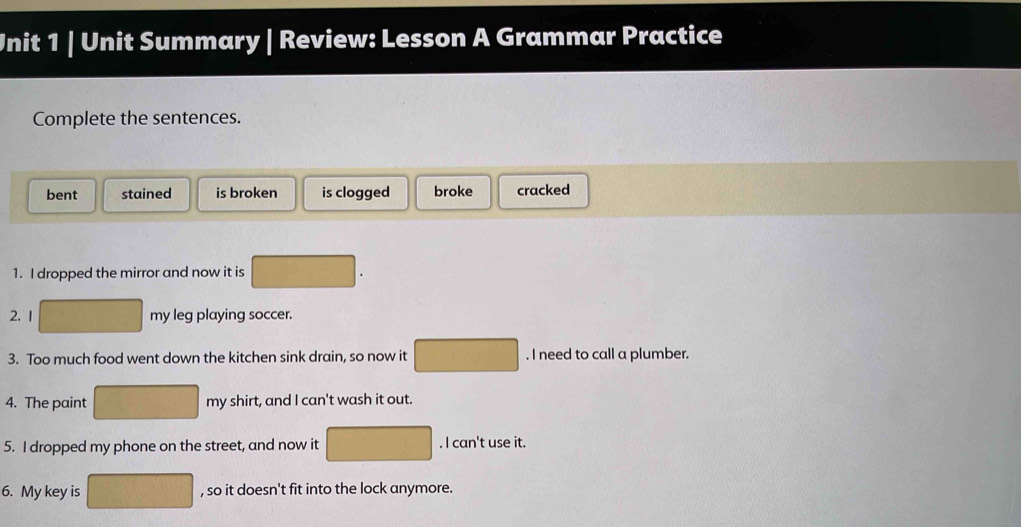 Unit Summary | Review: Lesson A Grammar Practice
Complete the sentences.
bent stained is broken is clogged broke cracked
1. I dropped the mirror and now it is
2. 1 my leg playing soccer.
3. Too much food went down the kitchen sink drain, so now it . I need to call a plumber.
4. The paint my shirt, and I can't wash it out.
5. I dropped my phone on the street, and now it . I can't use it.
6. My key is , so it doesn't fit into the lock anymore.