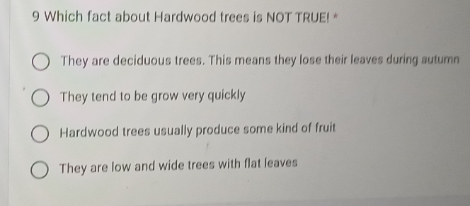 Which fact about Hardwood trees is NOT TRUE! *
They are deciduous trees. This means they lose their leaves during autumn
They tend to be grow very quickly
Hardwood trees usually produce some kind of fruit
They are low and wide trees with flat leaves