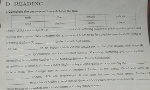 READING 
I. Complete the passage with words from the box. 
Today, childhood is spent (1) _indoors, watching tele 
surfing the Internet. When children do go outside, it tends to be for scheduled events soccer camp or 
a fishing derby - (2) _under the watch of adults 
The (3) _to an indoor childhood has accelerated in the past decade, with huge (4) 
_ 
in spontaneous outdoor activities such as bike riding, swimming and touch football, 
according to separate studies by the National Sporting Goods Association. 
In addition, a child is six times more likely to play a video game on a typical day (5) _10 
ride a bike. The change can be seen in children's bodies. In the 1960s, 4% of kids were (6) 
Today, 16% are overweight. It can also be seen in their brains. Studies (7 
_ 
_that children who spend lots of time outdoors have longer attention (8)_ 
than those who watch lots of television and play video games.