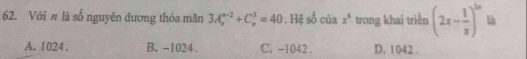 Với n là số nguyên dương thỏa mãn 3A_n^((n-2)+C_n^3=40. Hệ số của x^6) trong khai triển (2x- 1/x )^2n là
A. 1024. B. -1024. C. -1042. D. 1042.