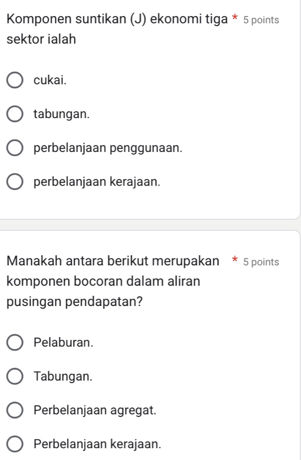 Komponen suntikan (J) ekonomi tiga * 5 points
sektor ialah
cukai.
tabungan.
perbelanjaan penggunaan.
perbelanjaan kerajaan.
Manakah antara berikut merupakan * 5 points
komponen bocoran dalam aliran
pusingan pendapatan?
Pelaburan.
Tabungan.
Perbelanjaan agregat.
Perbelanjaan kerajaan.