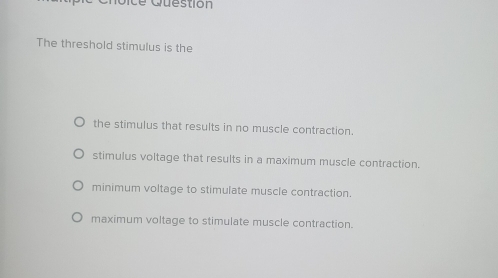 ue stio n
The threshold stimulus is the
the stimulus that results in no muscle contraction.
stimulus voltage that results in a maximum muscle contraction.
minimum voltage to stimulate muscle contraction.
maximum voltage to stimulate muscle contraction.