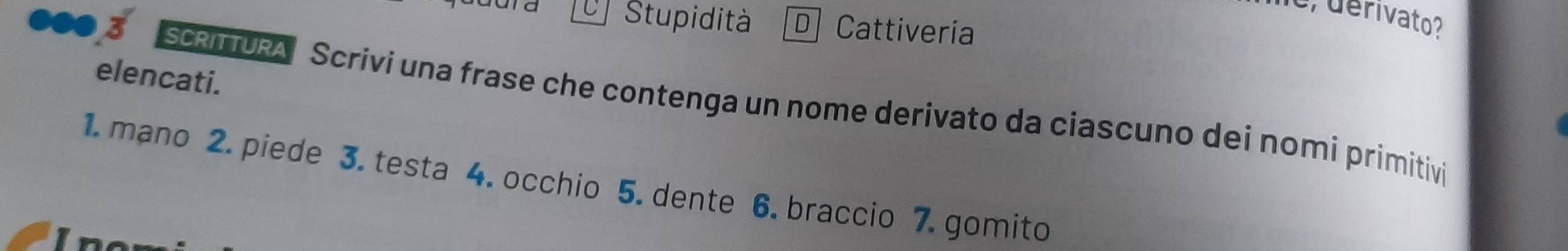 o, derivato? 
ara Stupidità D Cattiveria 
elencati. 
SCRITTURA Scrivi una frase che contenga un nome derivato da ciascuno dei nomi primitivi 
1. mano 2. piede 3. testa 4. occhio 5. dente 6. braccio 7. gomito