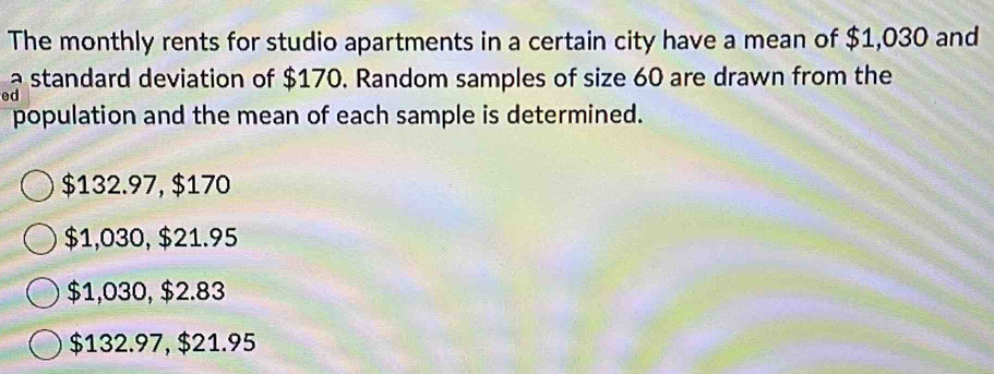 The monthly rents for studio apartments in a certain city have a mean of $1,030 and
a standard deviation of $170. Random samples of size 60 are drawn from the
ed
population and the mean of each sample is determined.
$132.97, $170
$1,030, $21.95
$1,030, $2.83
$132.97, $21.95