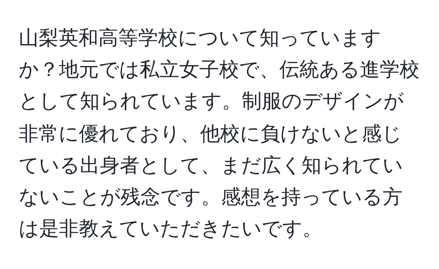 山梨英和高等学校について知っていますか？地元では私立女子校で、伝統ある進学校として知られています。制服のデザインが非常に優れており、他校に負けないと感じている出身者として、まだ広く知られていないことが残念です。感想を持っている方は是非教えていただきたいです。