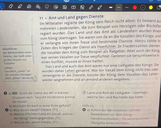 T1 • Amt und Land gegen Dienste
Im Mittelalter regierte der König sein Reich nicht allein. Es bestand aus
mehreren Landesteilen, die zum Beispiel von Herzögen oder Bischöfer
regiert wurden. Das Land und das Amt als Landesherr wurden ihnen
vom König übertragen. Sie waren von da an die Vasallen des Königs, und
er verlangte von ihnen Treue und bestimmte Dienste. Hierzu zählte in
Heerführer Zeiten des Krieges der Dienst als Heerführer. In Friedenszeiten dienten
der Befehlshaber eines
Heeres, das heißt einer die Vasallen dem König zum Beispiel als Ratgeber. Aber auch der König
großen Anzahl von war seinen Vasallen zur Treue verpflichtet. Gerieten sie beispielsweise in
Soldaten einen Konflikt, musste er ihnen helfen.
Lehen Das Land und auch das Amt waren nur eine Leihgabe des Königs. Sie
Das Wort Lehen" ist wurden daher Lehen genannt. War ein Vasall dem König nicht treu oder
mit unserem heutigen verweigerte er die Dienste, konnte der König dem Vasallen das Lehen
Wort _leihen" verwandt. wieder wegnehmen und an jemand anderen vergeben.
❶ a)  Spielt die Szene aus M1 in kleinen ③ Land und Amt als Leihgabe - überlege,
Gruppen nach. Tauscht mindestens einmal welche Vor- und Nachteile das hatte.
die Rollen.
b) Wie habt ihr euch in eurer Rolle gefühlt? Hilfe zu
a) Was ist ein Vasall? Erkläre. (T1) a) Achtet auf die einzelnen Schritte:
b) Welche Pflichten hatte ein Vasall, welche  Niederknien vor dem König 
der König? Stelle gegenüber. (T1) Handumschließen - Treueversprechen .
c) Was ist ein Lehen? Erkläre. (T1) Übergabe eines Zeichens