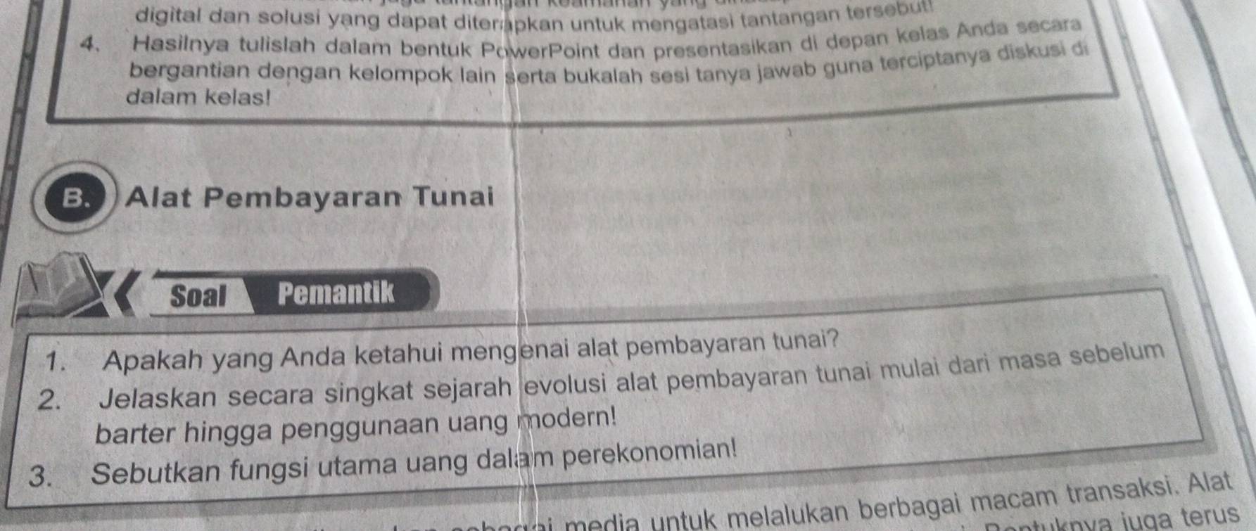 digital dan solusi yang dapat diter apkan untuk mengatasi tantangan tersbut 
4、 Hasilnya tulislah dalam bentuk PowerPoint dan presentasikan di depan kelas Anda secara 
bergantian dengan kelompok lain serta bukalah sesi tanya jawab guna terciptanya diskusi 
dalam kelas! 
B. Alat Pembayaran Tunai 
Soal Pemantik 
1. Apakah yang Anda ketahui mengenai alat pembayaran tunai? 
2. Jelaskan secara singkat sejarah evolusi alat pembayaran tunai mulai dari masa sebelum 
barter hingga penggunaan uang modern! 
3. Sebutkan fungsi utama uang dalam perekonomian! 
melalukan berbagai macam transaksi. Alat