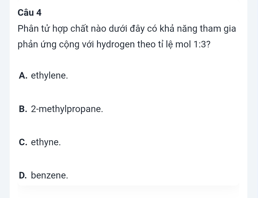 Phân tử hợp chất nào dưới đây có khả năng tham gia
phản ứng cộng với hydrogen theo tỉ lệ mol 1:3 2
A. ethylene.
B. 2 -methylpropane.
C. ethyne.
D. benzene.