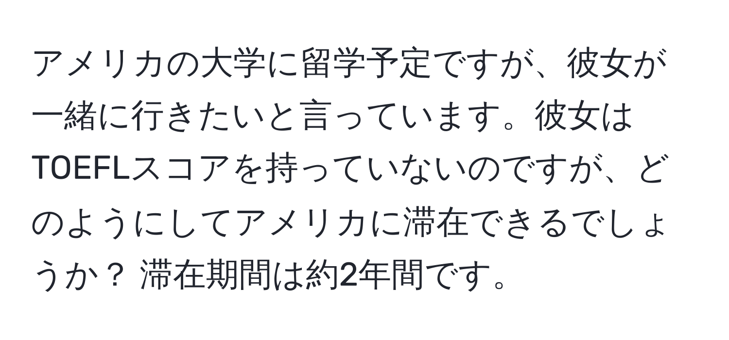 アメリカの大学に留学予定ですが、彼女が一緒に行きたいと言っています。彼女はTOEFLスコアを持っていないのですが、どのようにしてアメリカに滞在できるでしょうか？ 滞在期間は約2年間です。