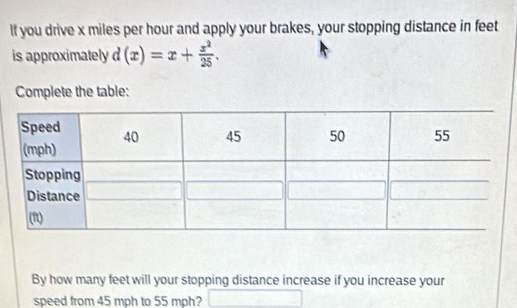 If you drive x miles per hour and apply your brakes, your stopping distance in feet
is approximately d(x)=x+ x^2/25 . 
Complete the table: 
By how many feet will your stopping distance increase if you increase your 
speed from 45 mph to 55 mph?