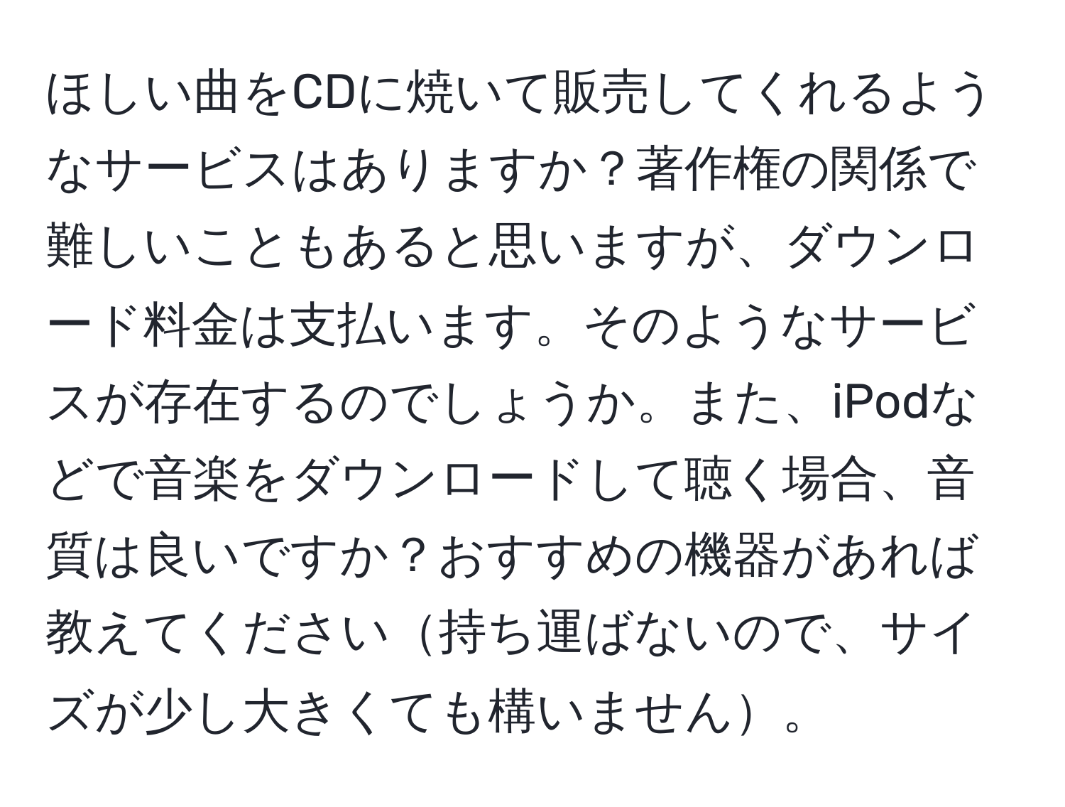 ほしい曲をCDに焼いて販売してくれるようなサービスはありますか？著作権の関係で難しいこともあると思いますが、ダウンロード料金は支払います。そのようなサービスが存在するのでしょうか。また、iPodなどで音楽をダウンロードして聴く場合、音質は良いですか？おすすめの機器があれば教えてください持ち運ばないので、サイズが少し大きくても構いません。